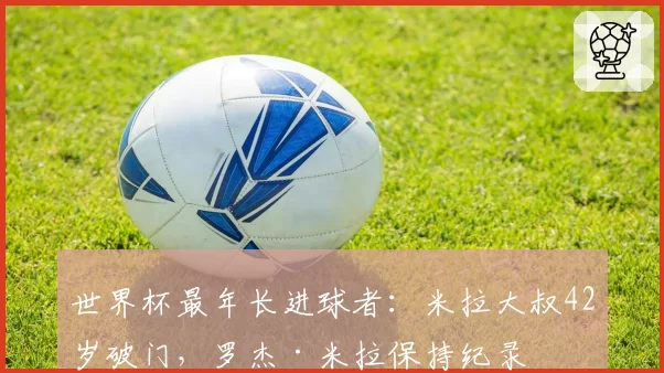 世界杯最年长进球者：米拉大叔42岁破门，罗杰·米拉保持纪录