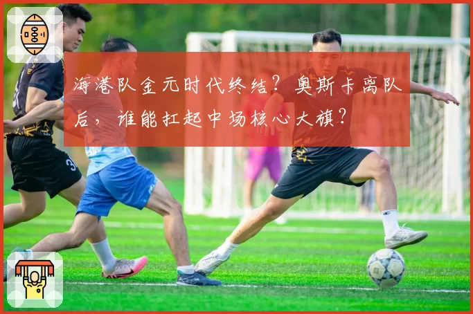 海港队金元时代终结？奥斯卡离队后，谁能扛起中场核心大旗？