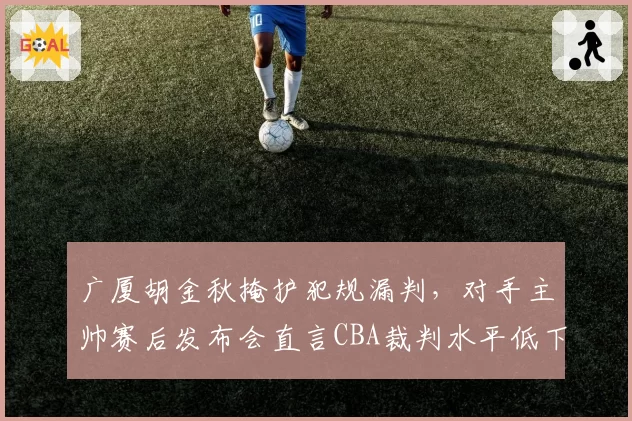 广厦胡金秋掩护犯规漏判，对手主帅赛后发布会直言CBA裁判水平低下