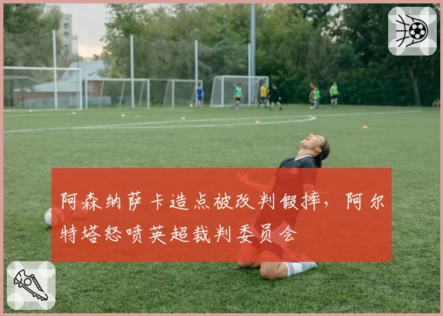 阿森纳萨卡造点被改判假摔,阿尔特塔怒喷英超裁判委员会
