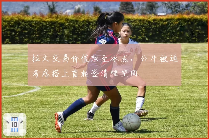 拉文交易价值跌至冰点，公牛被迫考虑搭上首轮签清理空间