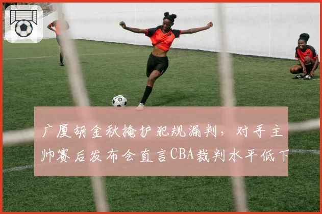 广厦胡金秋掩护犯规漏判，对手主帅赛后发布会直言CBA裁判水平低下