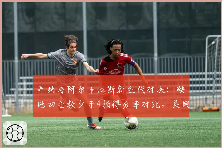 辛纳与阿尔卡拉斯新生代对决：硬地回合数少于4拍得分率对比，美网战术博弈关键