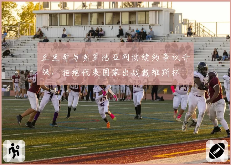 丘里奇与克罗地亚网协续约争议升级，拒绝代表国家出战戴维斯杯