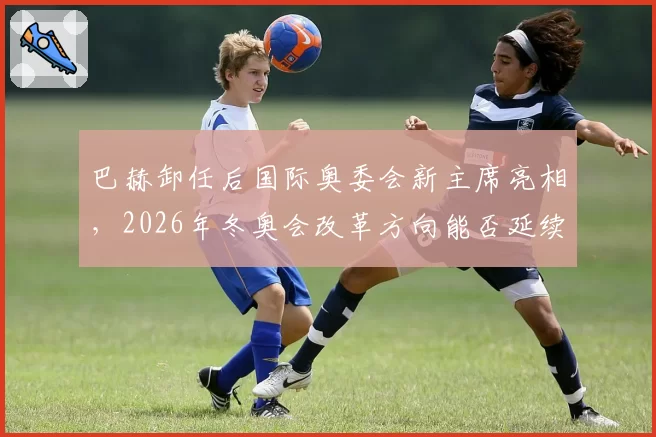 巴赫卸任后国际奥委会新主席亮相,2026年冬奥会改革方向能否延续奥运遗产?