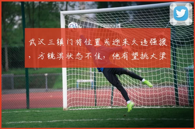 武汉三镇门将位置或迎来久违强援，方镜淇状态不佳，他有望挑大梁