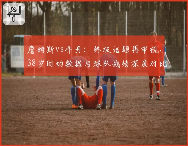 詹姆斯vs乔丹:终极话题再审视,38岁时的数据与球队战绩深度对比