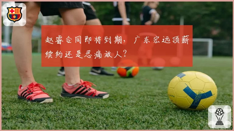 赵睿合同即将到期，广东宏远顶薪续约还是忍痛放人？