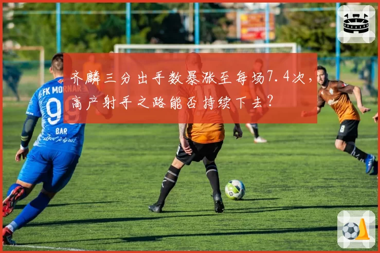 齐麟三分出手数暴涨至每场7.4次,高产射手之路能否持续下去?