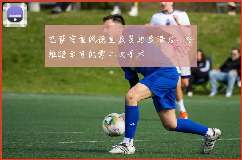 巴萨官宣佩德里康复进度滞后,哈维暗示可能需二次手术