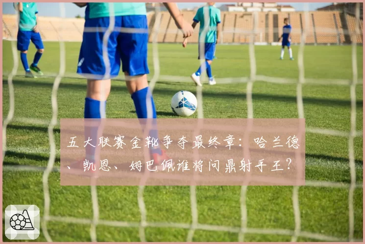 五大联赛金靴争夺最终章：哈兰德、凯恩、姆巴佩谁将问鼎射手王？