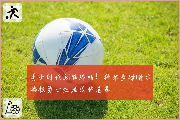 勇士时代濒临终结！科尔重磅暗示执教勇士生涯或将落幕