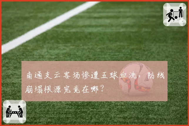 南通支云客场惨遭五球血洗，防线崩塌根源究竟在哪？