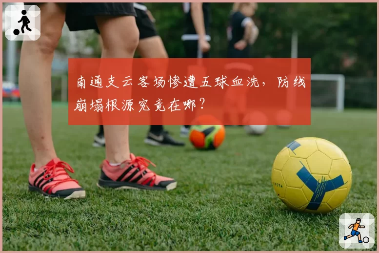 南通支云客场惨遭五球血洗，防线崩塌根源究竟在哪？