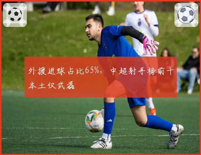 外援进球占比65%，中超射手榜前十本土仅武磊