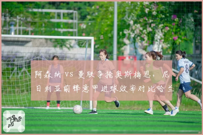 阿森纳 vs 曼联争抢奥斯梅恩，尼日利亚前锋意甲进球效率对比哈兰德