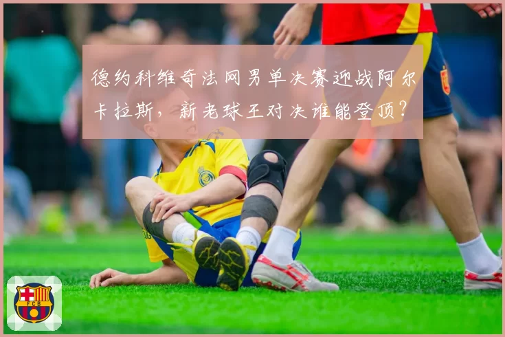 德约科维奇法网男单决赛迎战阿尔卡拉斯,新老球王对决谁能登顶?