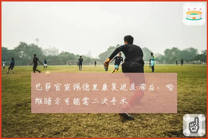 巴萨官宣佩德里康复进度滞后，哈维暗示可能需二次手术