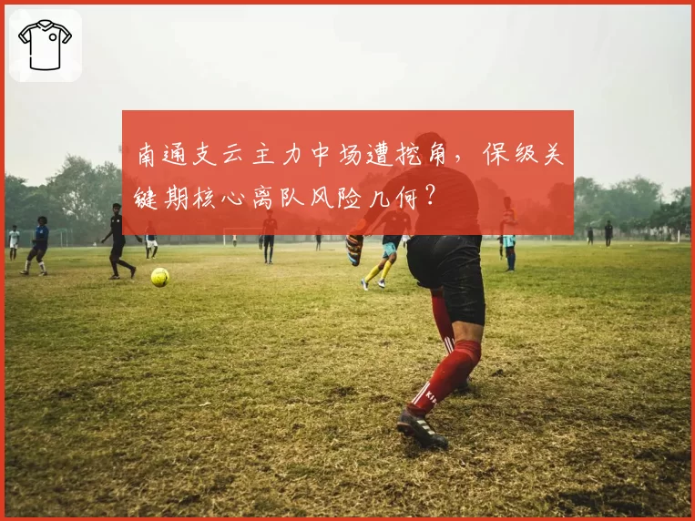 南通支云主力中场遭挖角,保级关键期核心离队风险几何?