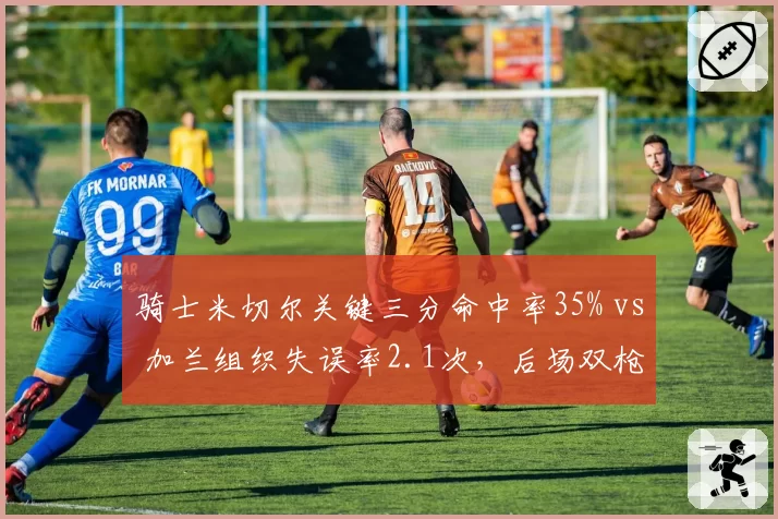 骑士米切尔关键三分命中率35% vs 加兰组织失误率2.1次，后场双枪稳定性对比