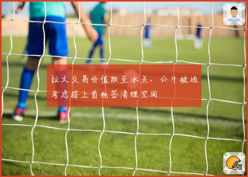 拉文交易价值跌至冰点，公牛被迫考虑搭上首轮签清理空间