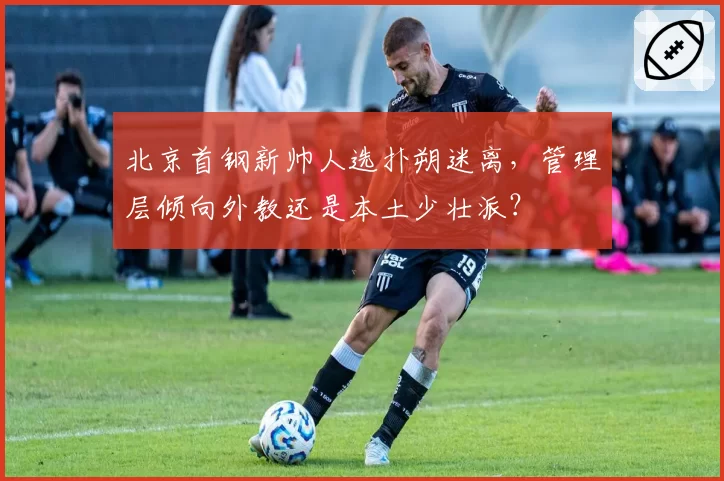 北京首钢新帅人选扑朔迷离,管理层倾向外教还是本土少壮派?