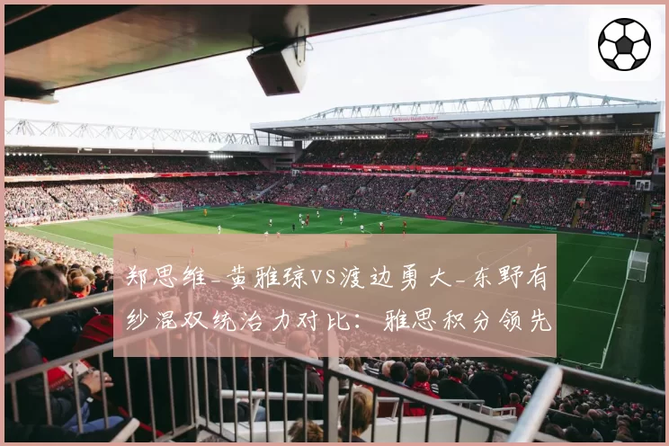 郑思维_黄雅琼vs渡边勇大_东野有纱混双统治力对比：雅思积分领先近2000点