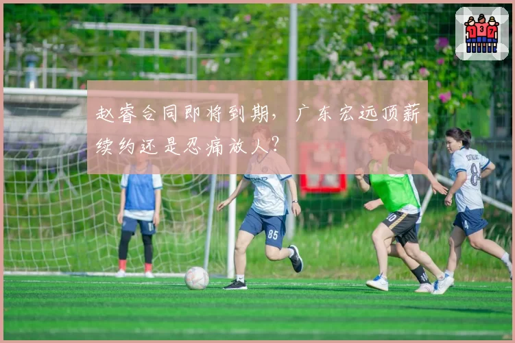 赵睿合同即将到期，广东宏远顶薪续约还是忍痛放人？