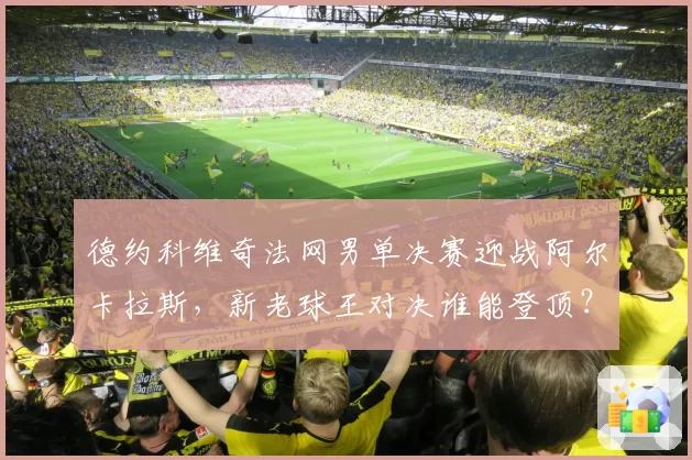 德约科维奇法网男单决赛迎战阿尔卡拉斯,新老球王对决谁能登顶?