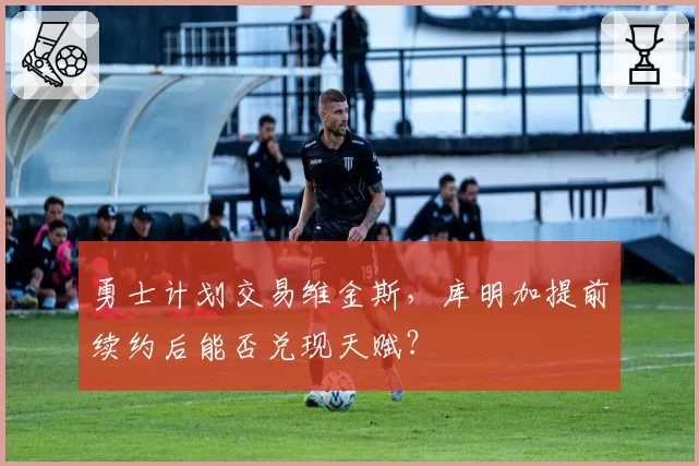 勇士计划交易维金斯，库明加提前续约后能否兑现天赋？