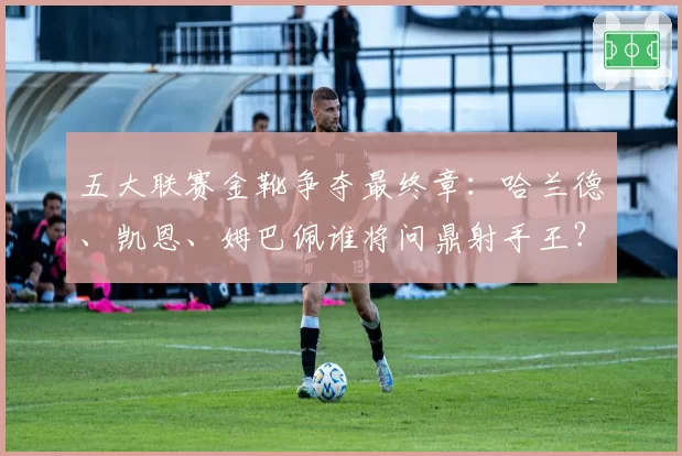 五大联赛金靴争夺最终章：哈兰德、凯恩、姆巴佩谁将问鼎射手王？