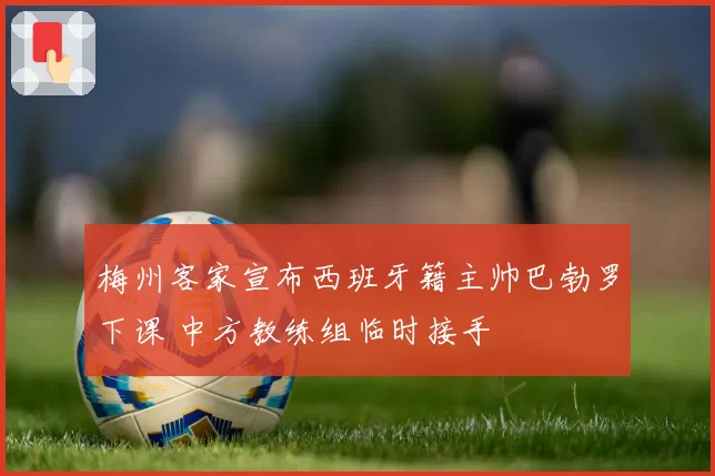 梅州客家宣布西班牙籍主帅巴勃罗下课 中方教练组临时接手