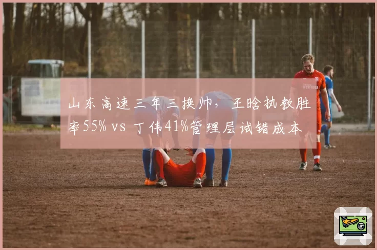 山东高速三年三换帅，王晗执教胜率55% vs 丁伟41%管理层试错成本高企
