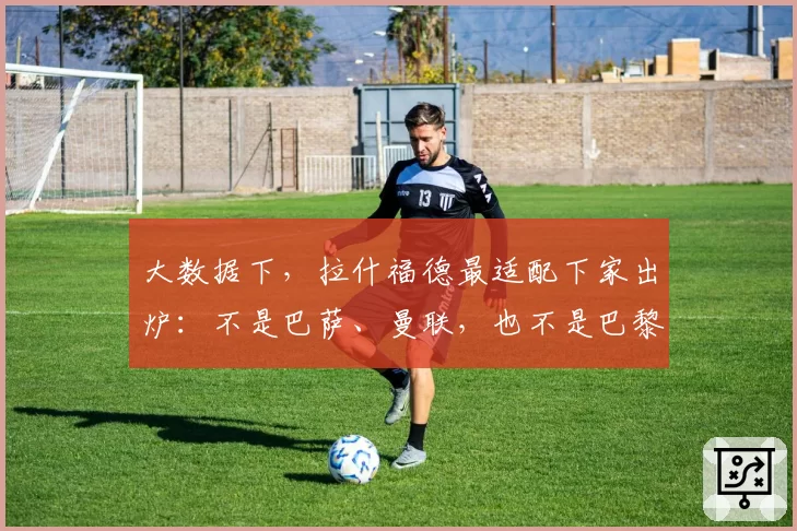 大数据下，拉什福德最适配下家出炉：不是巴萨、曼联，也不是巴黎