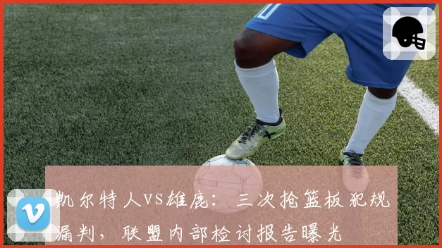 凯尔特人vs雄鹿：三次抢篮板犯规漏判，联盟内部检讨报告曝光