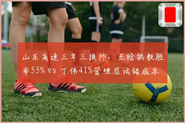 山东高速三年三换帅，王晗执教胜率55% vs 丁伟41%管理层试错成本高企