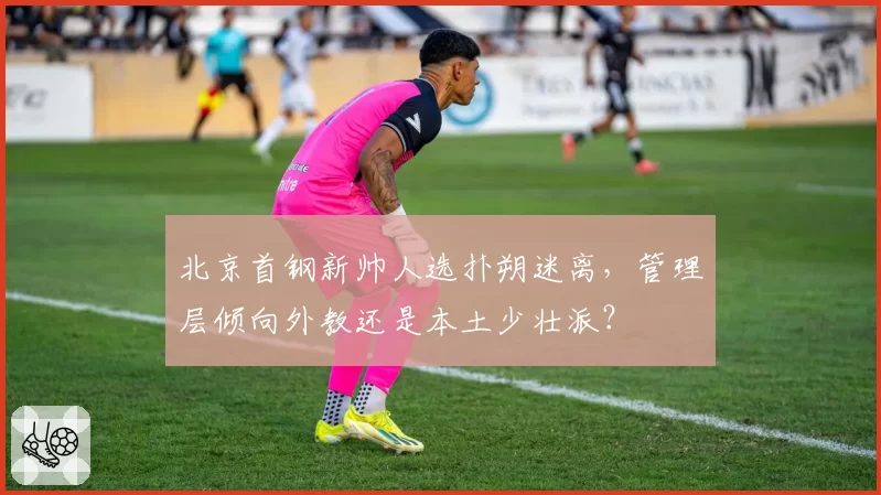 北京首钢新帅人选扑朔迷离,管理层倾向外教还是本土少壮派?