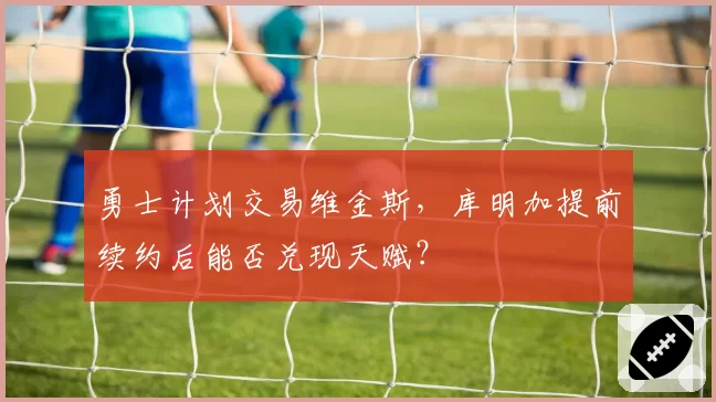 勇士计划交易维金斯，库明加提前续约后能否兑现天赋？