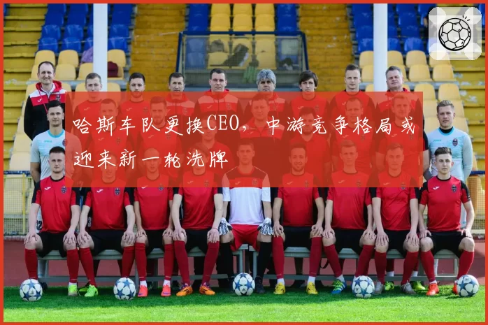 哈斯车队更换CEO,中游竞争格局或迎来新一轮洗牌