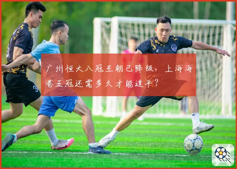广州恒大八冠王朝已降级，上海海港五冠还需多久才能追平？