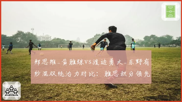 郑思维_黄雅琼vs渡边勇大_东野有纱混双统治力对比：雅思积分领先近2000点