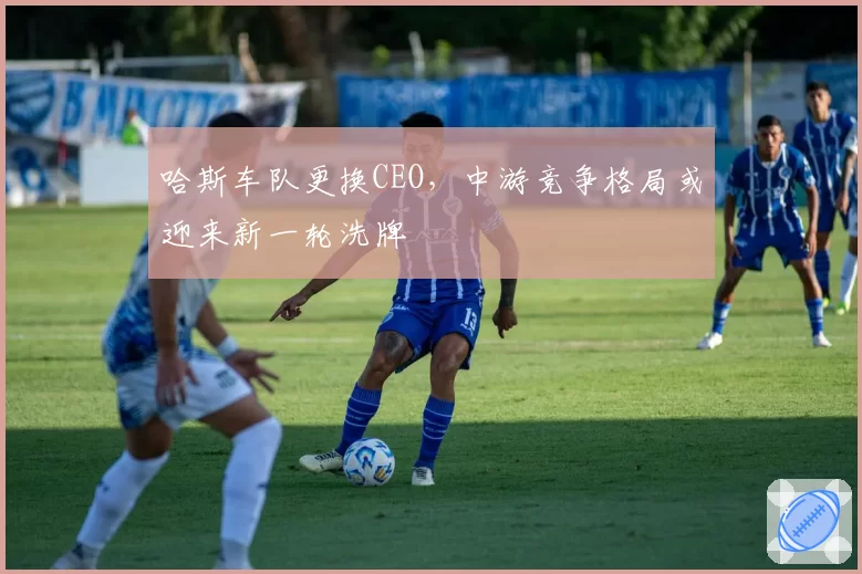 哈斯车队更换CEO,中游竞争格局或迎来新一轮洗牌