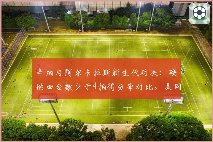 辛纳与阿尔卡拉斯新生代对决：硬地回合数少于4拍得分率对比，美网战术博弈关键