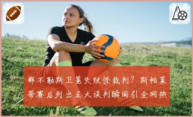 那不勒斯卫冕失败怪裁判?斯帕莱蒂赛后列出五大误判瞬间引全网热议