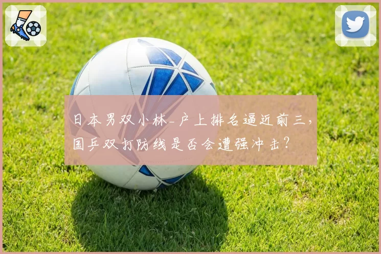 日本男双小林_户上排名逼近前三,国乒双打防线是否会遭强冲击?