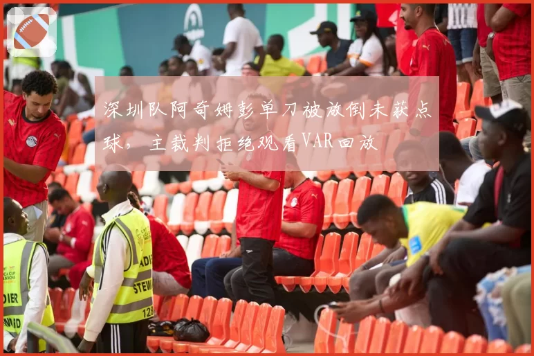 深圳队阿奇姆彭单刀被放倒未获点球，主裁判拒绝观看VAR回放