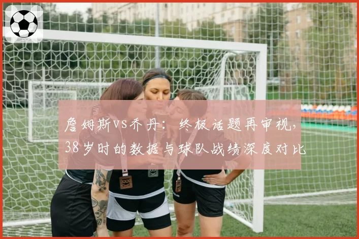 詹姆斯vs乔丹：终极话题再审视，38岁时的数据与球队战绩深度对比