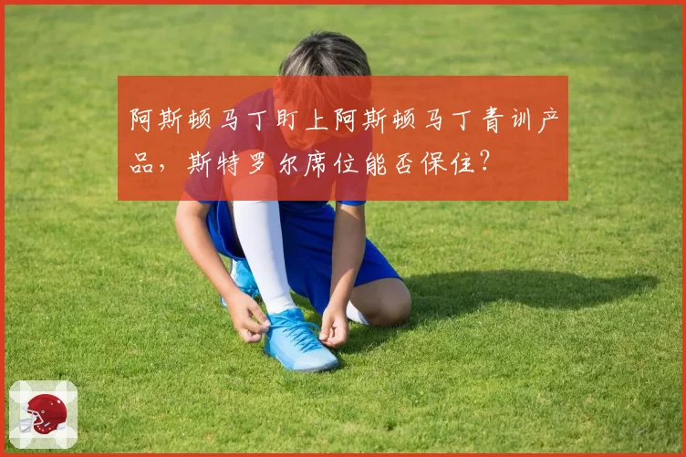 阿斯顿马丁盯上阿斯顿马丁青训产品,斯特罗尔席位能否保住?