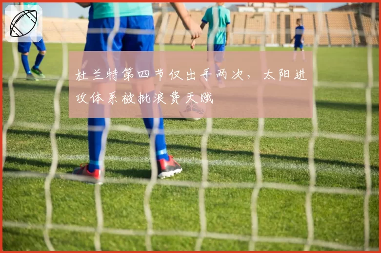杜兰特第四节仅出手两次,太阳进攻体系被批浪费天赋
