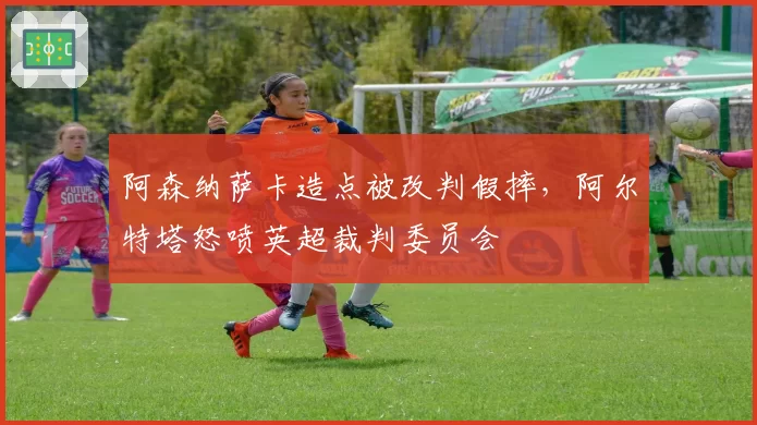 阿森纳萨卡造点被改判假摔,阿尔特塔怒喷英超裁判委员会